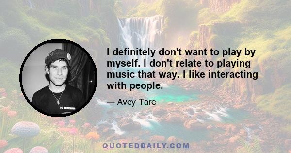 I definitely don't want to play by myself. I don't relate to playing music that way. I like interacting with people.