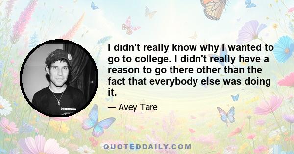 I didn't really know why I wanted to go to college. I didn't really have a reason to go there other than the fact that everybody else was doing it.