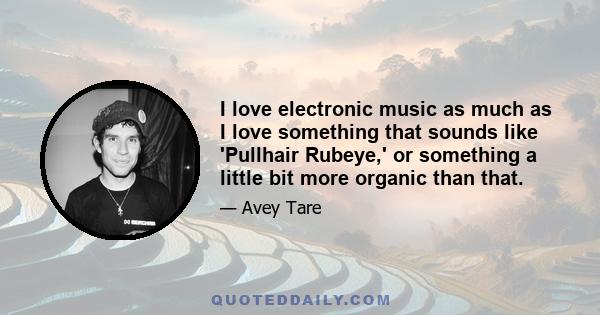 I love electronic music as much as I love something that sounds like 'Pullhair Rubeye,' or something a little bit more organic than that.