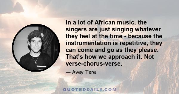 In a lot of African music, the singers are just singing whatever they feel at the time - because the instrumentation is repetitive, they can come and go as they please. That's how we approach it. Not verse-chorus-verse.