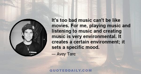 It's too bad music can't be like movies. For me, playing music and listening to music and creating music is very environmental. It creates a certain environment; it sets a specific mood.