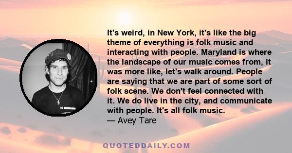 It's weird, in New York, it's like the big theme of everything is folk music and interacting with people. Maryland is where the landscape of our music comes from, it was more like, let's walk around. People are saying