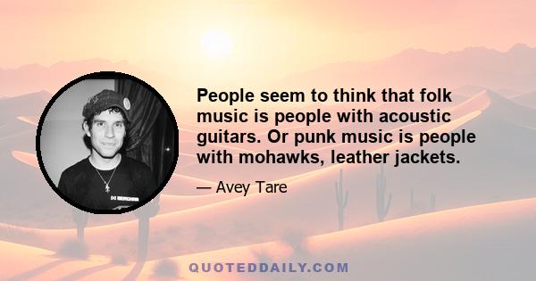 People seem to think that folk music is people with acoustic guitars. Or punk music is people with mohawks, leather jackets.