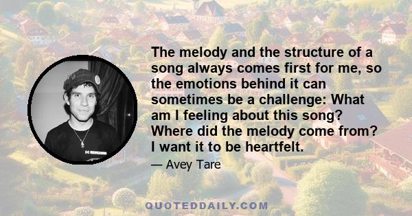 The melody and the structure of a song always comes first for me, so the emotions behind it can sometimes be a challenge: What am I feeling about this song? Where did the melody come from? I want it to be heartfelt.