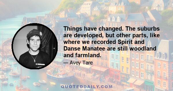 Things have changed. The suburbs are developed, but other parts, like where we recorded Spirit and Danse Manatee are still woodland and farmland.