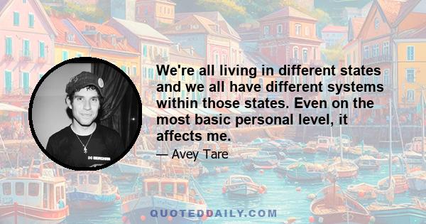 We're all living in different states and we all have different systems within those states. Even on the most basic personal level, it affects me.