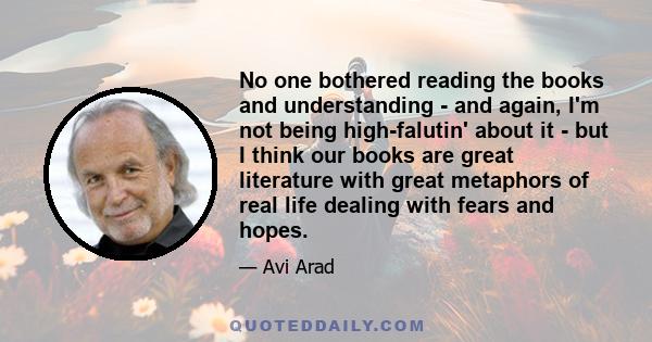 No one bothered reading the books and understanding - and again, I'm not being high-falutin' about it - but I think our books are great literature with great metaphors of real life dealing with fears and hopes.