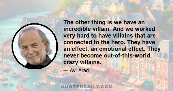 The other thing is we have an incredible villain. And we worked very hard to have villains that are connected to the hero. They have an effect, an emotional effect. They never become out-of-this-world, crazy villains.