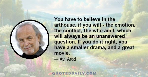 You have to believe in the arthouse, if you will - the emotion, the conflict, the who am I, which will always be an unanswered question. If you do it right, you have a smaller drama, and a great movie.