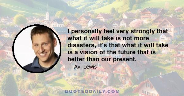 I personally feel very strongly that what it will take is not more disasters, it's that what it will take is a vision of the future that is better than our present.