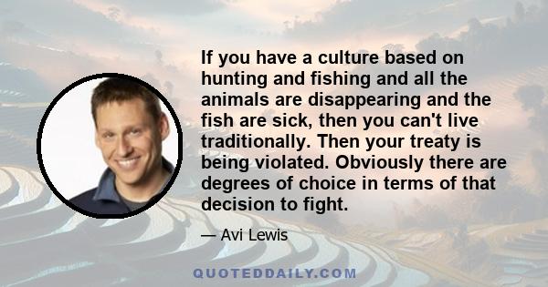 If you have a culture based on hunting and fishing and all the animals are disappearing and the fish are sick, then you can't live traditionally. Then your treaty is being violated. Obviously there are degrees of choice 