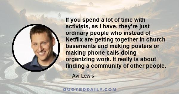 If you spend a lot of time with activists, as I have, they're just ordinary people who instead of Netflix are getting together in church basements and making posters or making phone calls doing organizing work. It