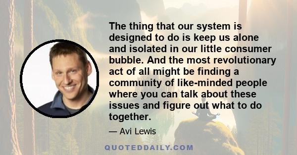 The thing that our system is designed to do is keep us alone and isolated in our little consumer bubble. And the most revolutionary act of all might be finding a community of like-minded people where you can talk about