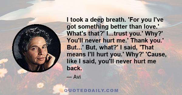 I took a deep breath. 'For you I've got something better than love.' What's that?' I...trust you.' Why?' You'll never hurt me.' Thank you.' But...' But, what?' I said, 'That means I'll hurt you.' Why?' 'Cause, like I