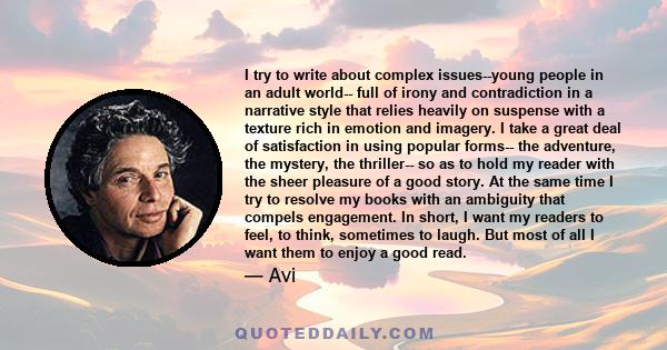 I try to write about complex issues--young people in an adult world-- full of irony and contradiction in a narrative style that relies heavily on suspense with a texture rich in emotion and imagery. I take a great deal