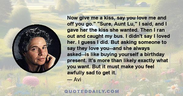 Now give me a kiss, say you love me and off you go. Sure, Aunt Lu, I said, and I gave her the kiss she wanted. Then I ran out and caught my bus. I didn't say I loved her. I guess I did. But asking someone to say they