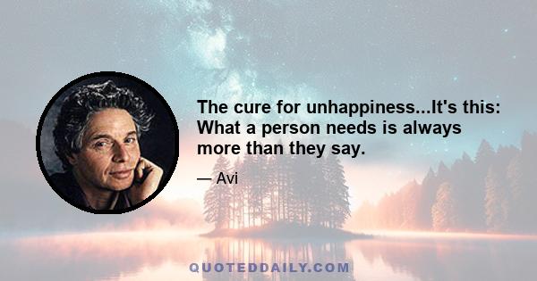 The cure for unhappiness...It's this: What a person needs is always more than they say.