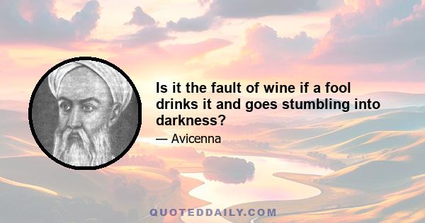 Is it the fault of wine if a fool drinks it and goes stumbling into darkness?