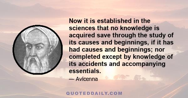 Now it is established in the sciences that no knowledge is acquired save through the study of its causes and beginnings, if it has had causes and beginnings; nor completed except by knowledge of its accidents and