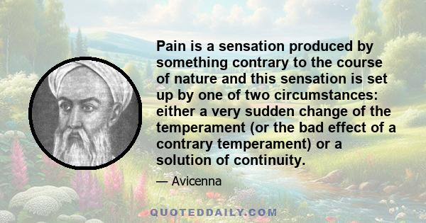 Pain is a sensation produced by something contrary to the course of nature and this sensation is set up by one of two circumstances: either a very sudden change of the temperament (or the bad effect of a contrary