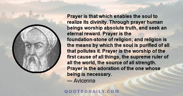 Prayer is that which enables the soul to realize its divinity. Through prayer human beings worship absolute truth, and seek an eternal reward. Prayer is the foundation-stone of religion; and religion is the means by