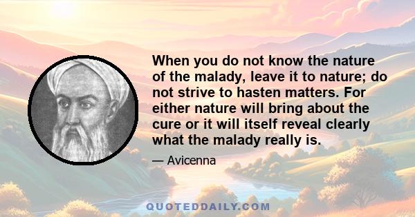 When you do not know the nature of the malady, leave it to nature; do not strive to hasten matters. For either nature will bring about the cure or it will itself reveal clearly what the malady really is.