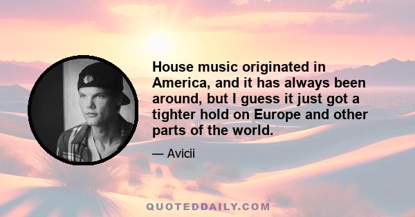 House music originated in America, and it has always been around, but I guess it just got a tighter hold on Europe and other parts of the world.