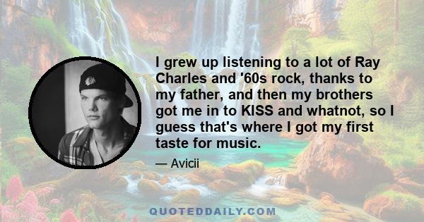 I grew up listening to a lot of Ray Charles and '60s rock, thanks to my father, and then my brothers got me in to KISS and whatnot, so I guess that's where I got my first taste for music.