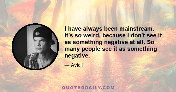 I have always been mainstream. It's so weird, because I don't see it as something negative at all. So many people see it as something negative.