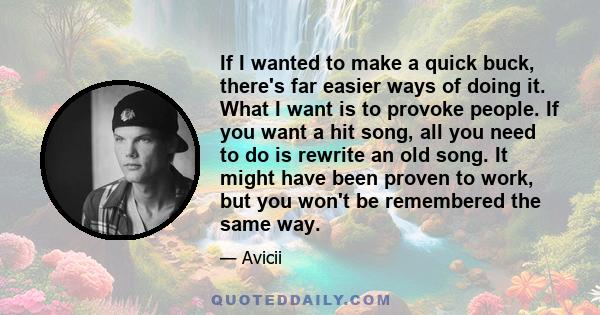 If I wanted to make a quick buck, there's far easier ways of doing it. What I want is to provoke people. If you want a hit song, all you need to do is rewrite an old song. It might have been proven to work, but you