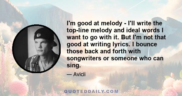 I'm good at melody - I'll write the top-line melody and ideal words I want to go with it. But I'm not that good at writing lyrics. I bounce those back and forth with songwriters or someone who can sing.