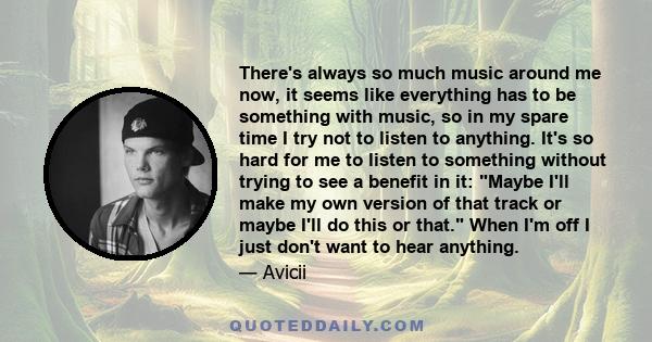 There's always so much music around me now, it seems like everything has to be something with music, so in my spare time I try not to listen to anything. It's so hard for me to listen to something without trying to see