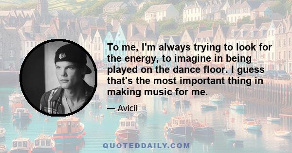 To me, I'm always trying to look for the energy, to imagine in being played on the dance floor. I guess that's the most important thing in making music for me.