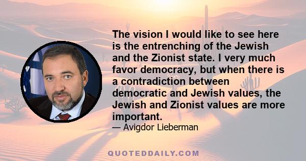 The vision I would like to see here is the entrenching of the Jewish and the Zionist state. I very much favor democracy, but when there is a contradiction between democratic and Jewish values, the Jewish and Zionist