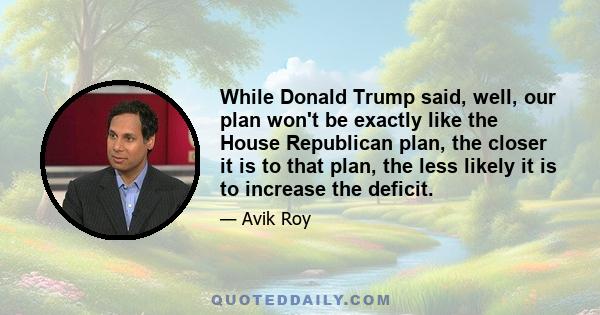 While Donald Trump said, well, our plan won't be exactly like the House Republican plan, the closer it is to that plan, the less likely it is to increase the deficit.