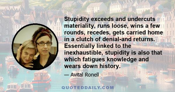 Stupidity exceeds and undercuts materiality, runs loose, wins a few rounds, recedes, gets carried home in a clutch of denial-and returns. Essentially linked to the inexhaustible, stupidity is also that which fatigues