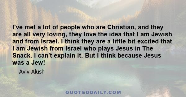 I've met a lot of people who are Christian, and they are all very loving, they love the idea that I am Jewish and from Israel. I think they are a little bit excited that I am Jewish from Israel who plays Jesus in The