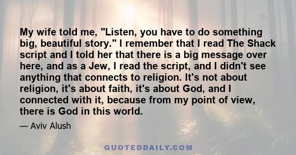 My wife told me, Listen, you have to do something big, beautiful story. I remember that I read The Shack script and I told her that there is a big message over here, and as a Jew, I read the script, and I didn't see