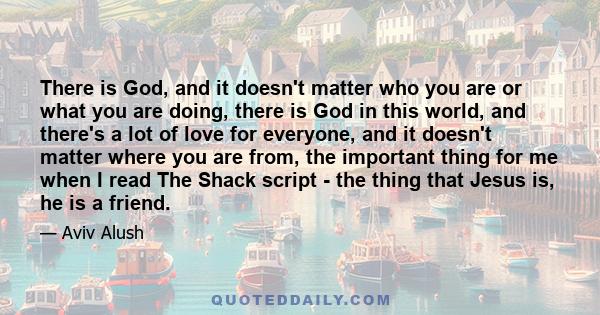 There is God, and it doesn't matter who you are or what you are doing, there is God in this world, and there's a lot of love for everyone, and it doesn't matter where you are from, the important thing for me when I read 