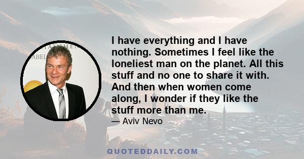 I have everything and I have nothing. Sometimes I feel like the loneliest man on the planet. All this stuff and no one to share it with. And then when women come along, I wonder if they like the stuff more than me.