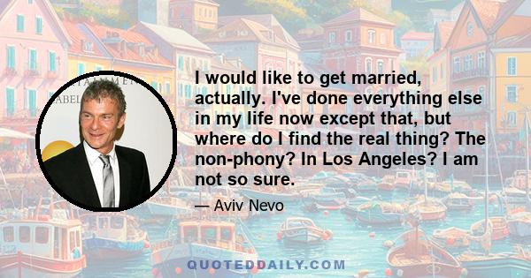 I would like to get married, actually. I've done everything else in my life now except that, but where do I find the real thing? The non-phony? In Los Angeles? I am not so sure.