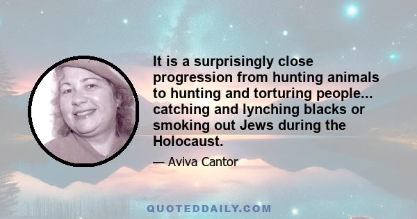 It is a surprisingly close progression from hunting animals to hunting and torturing people... catching and lynching blacks or smoking out Jews during the Holocaust.