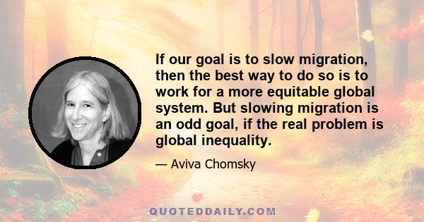 If our goal is to slow migration, then the best way to do so is to work for a more equitable global system. But slowing migration is an odd goal, if the real problem is global inequality.