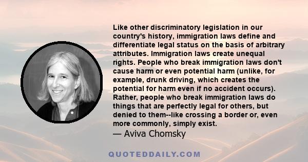 Like other discriminatory legislation in our country's history, immigration laws define and differentiate legal status on the basis of arbitrary attributes. Immigration laws create unequal rights. People who break