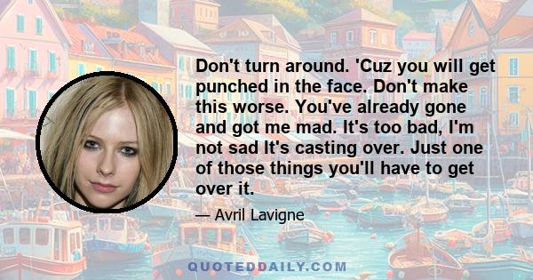 Don't turn around. 'Cuz you will get punched in the face. Don't make this worse. You've already gone and got me mad. It's too bad, I'm not sad It's casting over. Just one of those things you'll have to get over it.