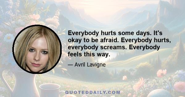 Everybody hurts some days. It's okay to be afraid. Everybody hurts, everybody screams. Everybody feels this way.