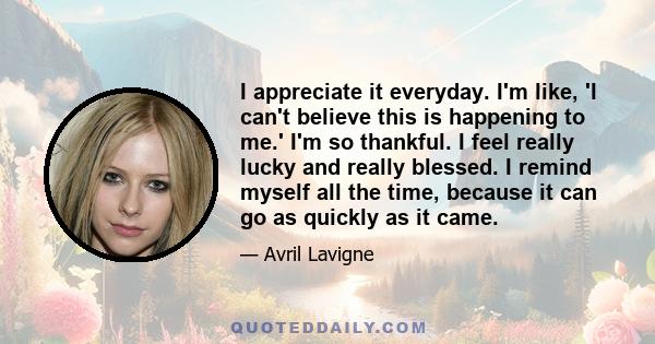 I appreciate it everyday. I'm like, 'I can't believe this is happening to me.' I'm so thankful. I feel really lucky and really blessed. I remind myself all the time, because it can go as quickly as it came.