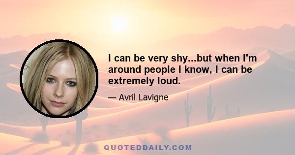 I can be very shy...but when I'm around people I know, I can be extremely loud.