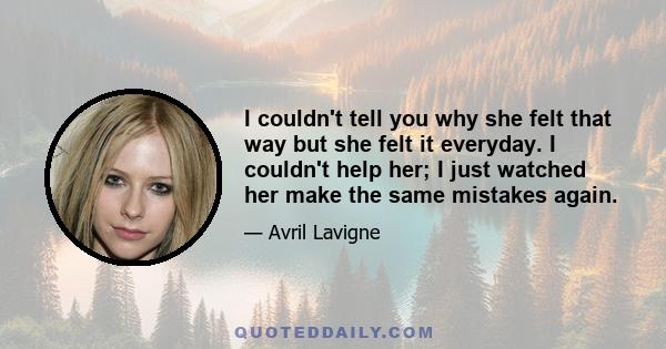 I couldn't tell you why she felt that way but she felt it everyday. I couldn't help her; I just watched her make the same mistakes again.