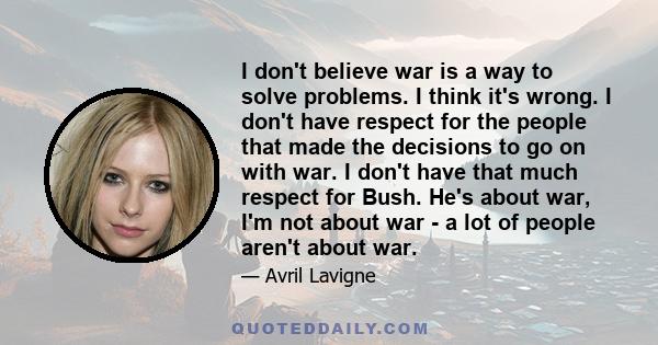 I don't believe war is a way to solve problems. I think it's wrong. I don't have respect for the people that made the decisions to go on with war. I don't have that much respect for Bush. He's about war, I'm not about